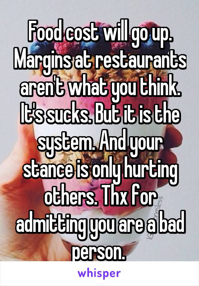 Food cost will go up. Margins at restaurants aren't what you think. It's sucks. But it is the system. And your stance is only hurting others. Thx for admitting you are a bad person. 