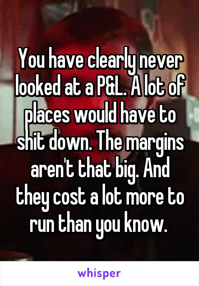 You have clearly never looked at a P&L. A lot of places would have to shit down. The margins aren't that big. And they cost a lot more to run than you know. 