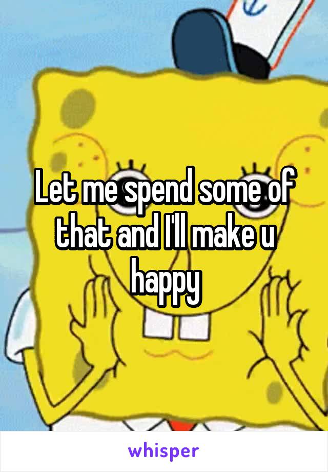 Let me spend some of that and I'll make u happy