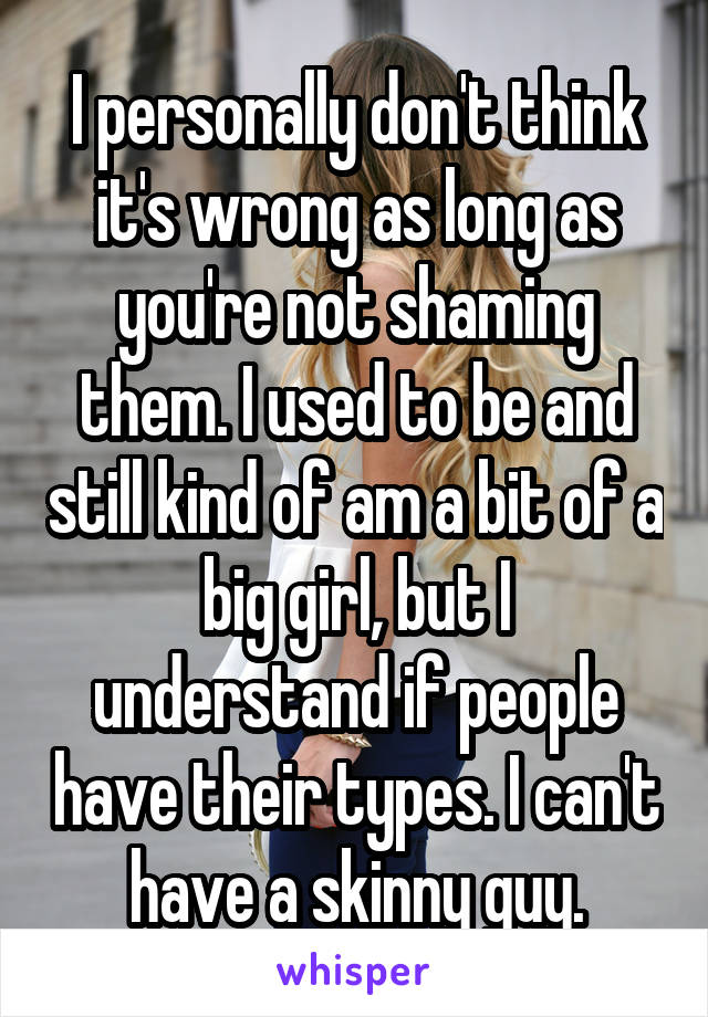 I personally don't think it's wrong as long as you're not shaming them. I used to be and still kind of am a bit of a big girl, but I understand if people have their types. I can't have a skinny guy.