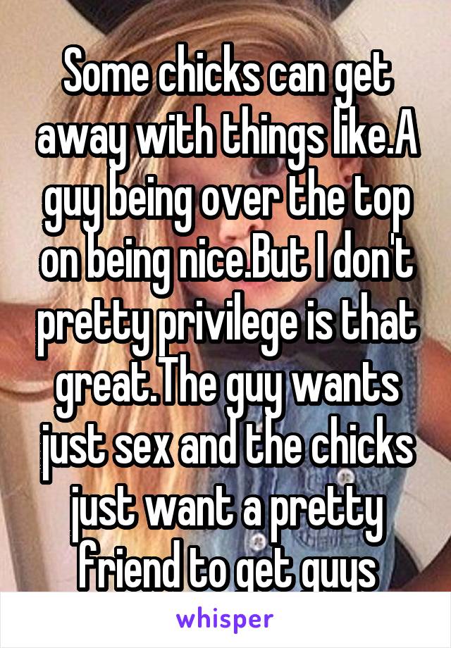  Some chicks can get away with things like.A guy being over the top on being nice.But I don't pretty privilege is that great.The guy wants just sex and the chicks just want a pretty friend to get guys