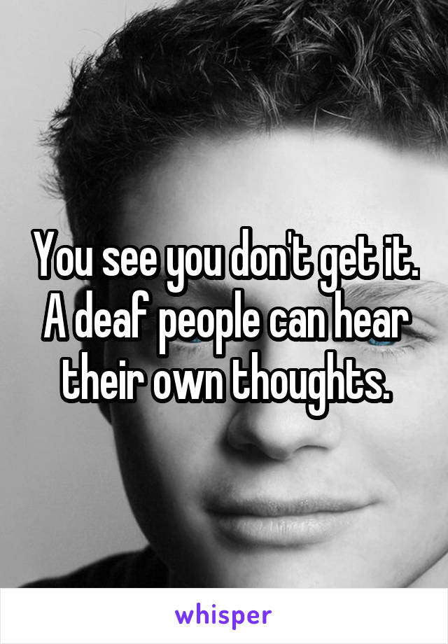 You see you don't get it. A deaf people can hear their own thoughts.