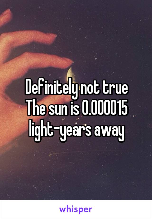 Definitely not true
The sun is 0.000015 light-years away