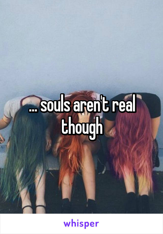 ... souls aren't real though