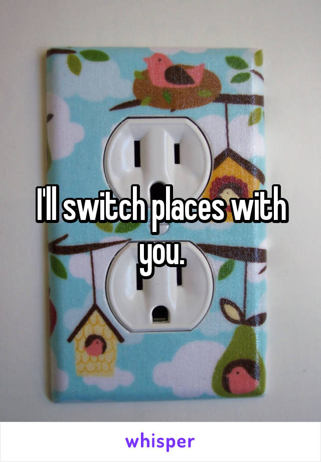 I'll switch places with you.