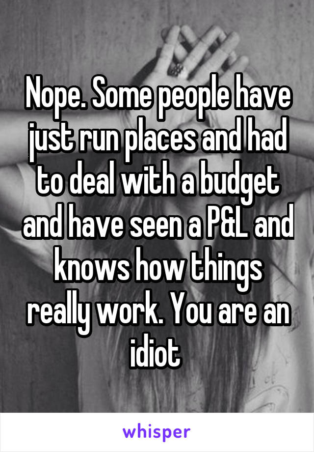 Nope. Some people have just run places and had to deal with a budget and have seen a P&L and knows how things really work. You are an idiot 