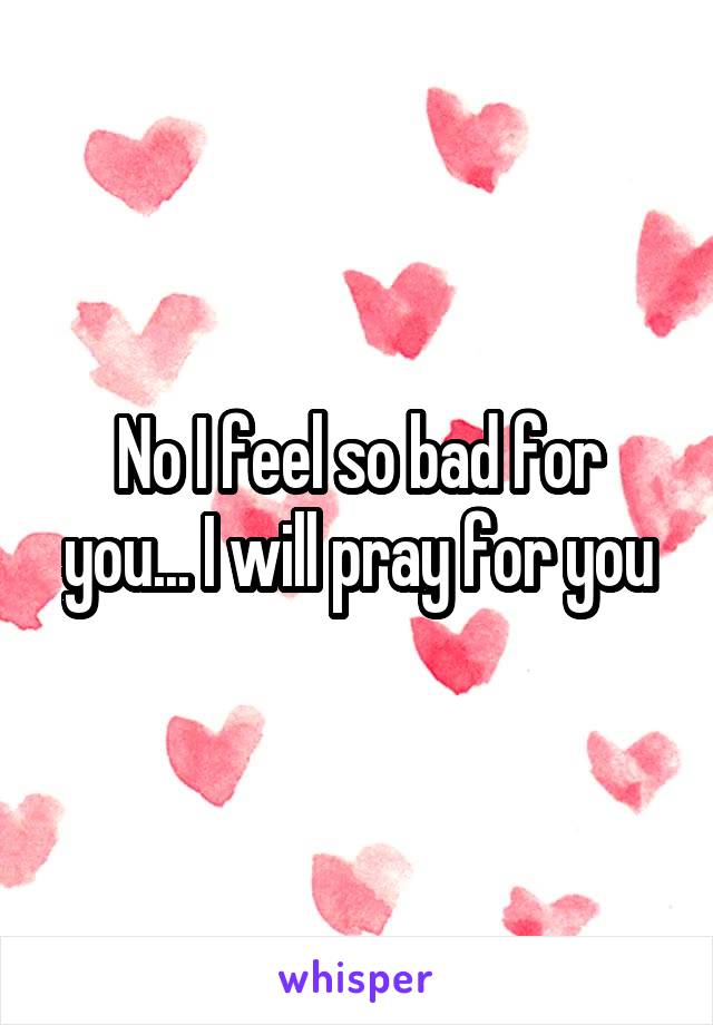 No I feel so bad for you... I will pray for you