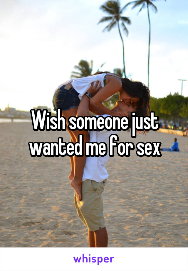 Wish someone just wanted me for sex