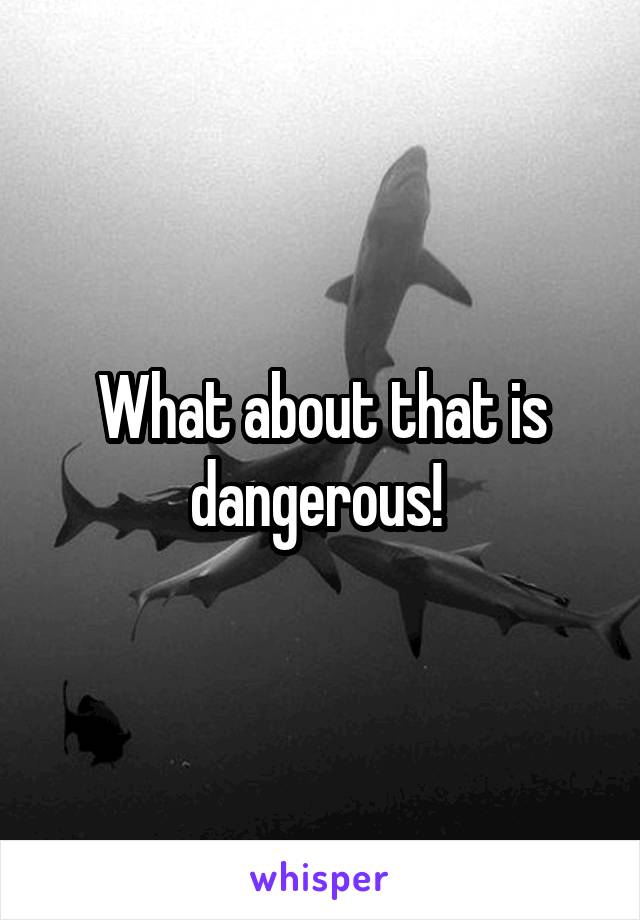 What about that is dangerous! 
