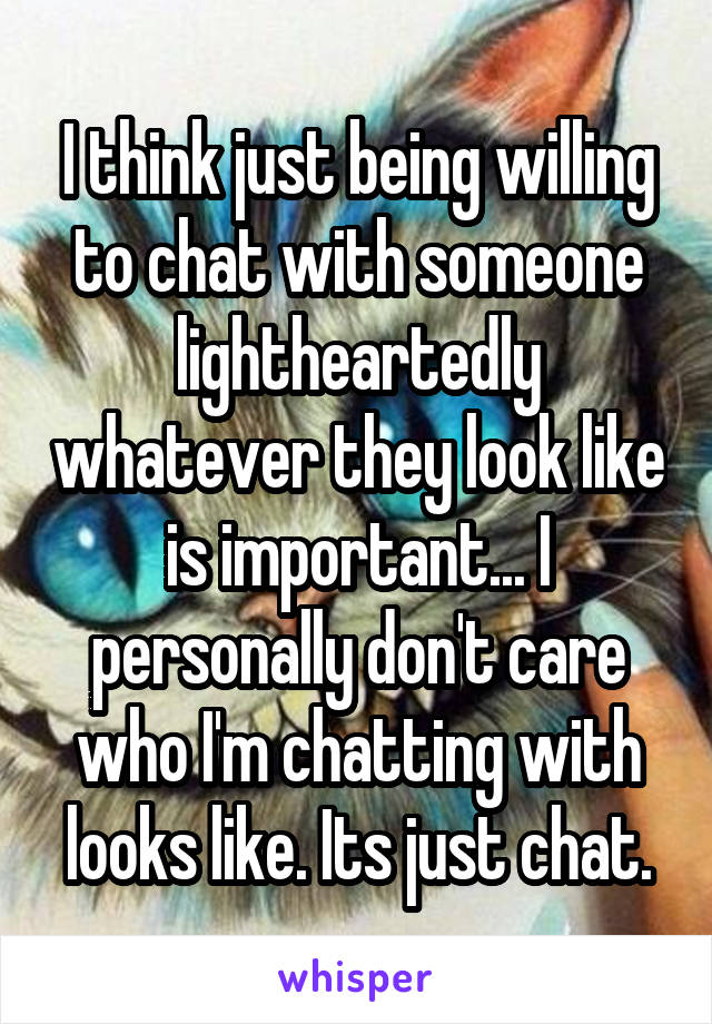 I think just being willing to chat with someone lightheartedly whatever they look like is important... I personally don't care who I'm chatting with looks like. Its just chat.