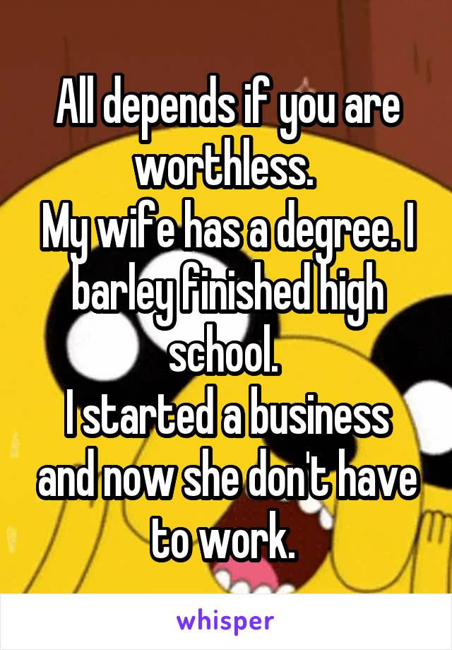 All depends if you are worthless. 
My wife has a degree. I barley finished high school. 
I started a business and now she don't have to work. 
