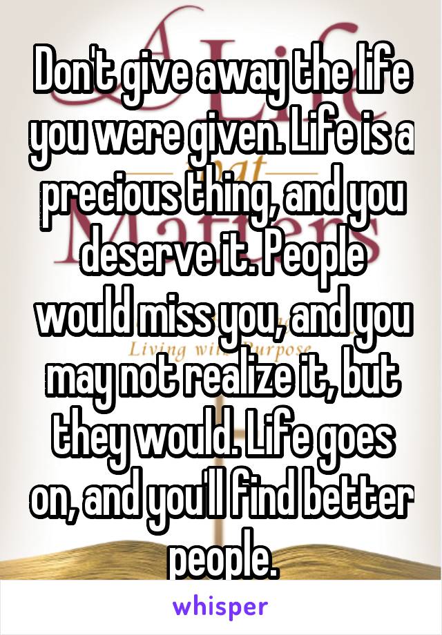 Don't give away the life you were given. Life is a precious thing, and you deserve it. People would miss you, and you may not realize it, but they would. Life goes on, and you'll find better people.