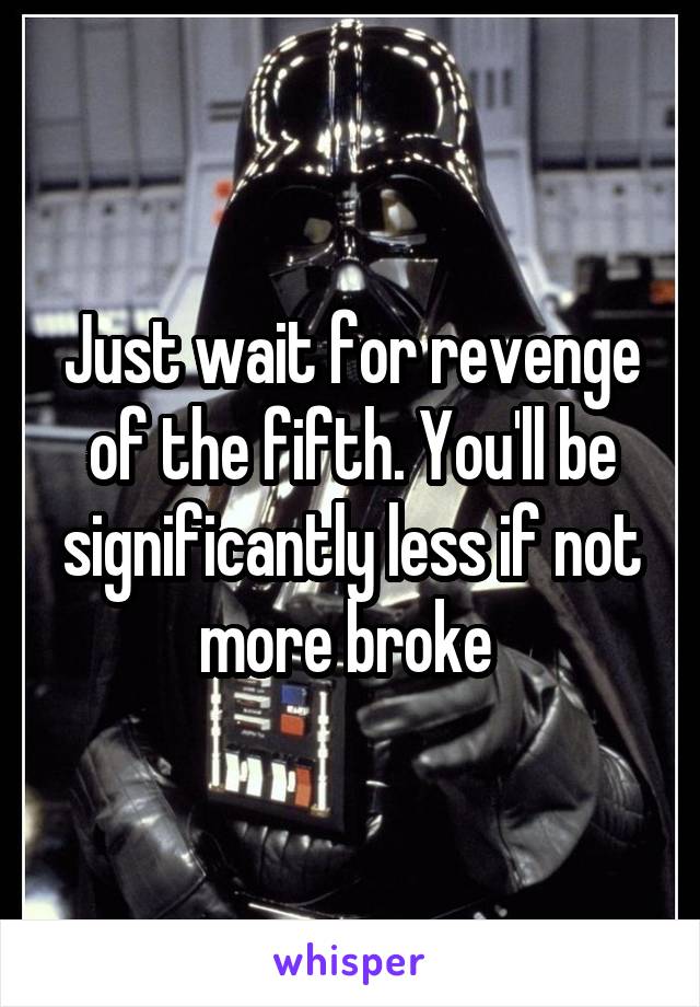 Just wait for revenge of the fifth. You'll be significantly less if not more broke 