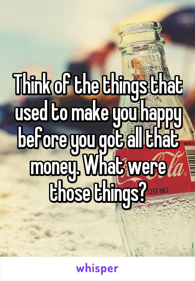 Think of the things that used to make you happy before you got all that money. What were those things?