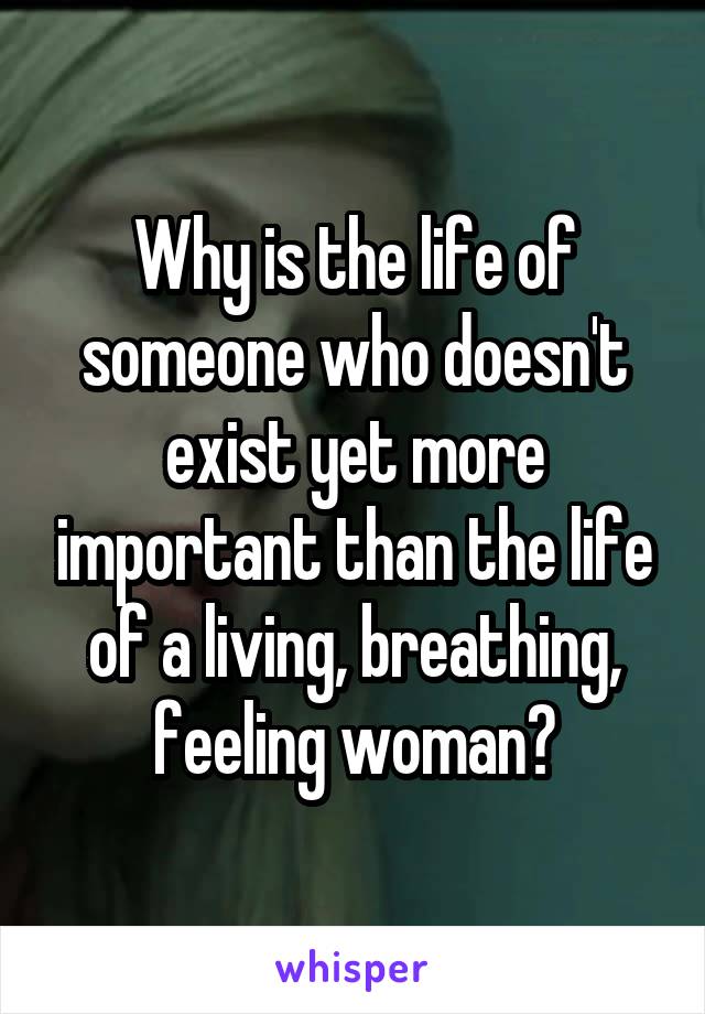 Why is the life of someone who doesn't exist yet more important than the life of a living, breathing, feeling woman?