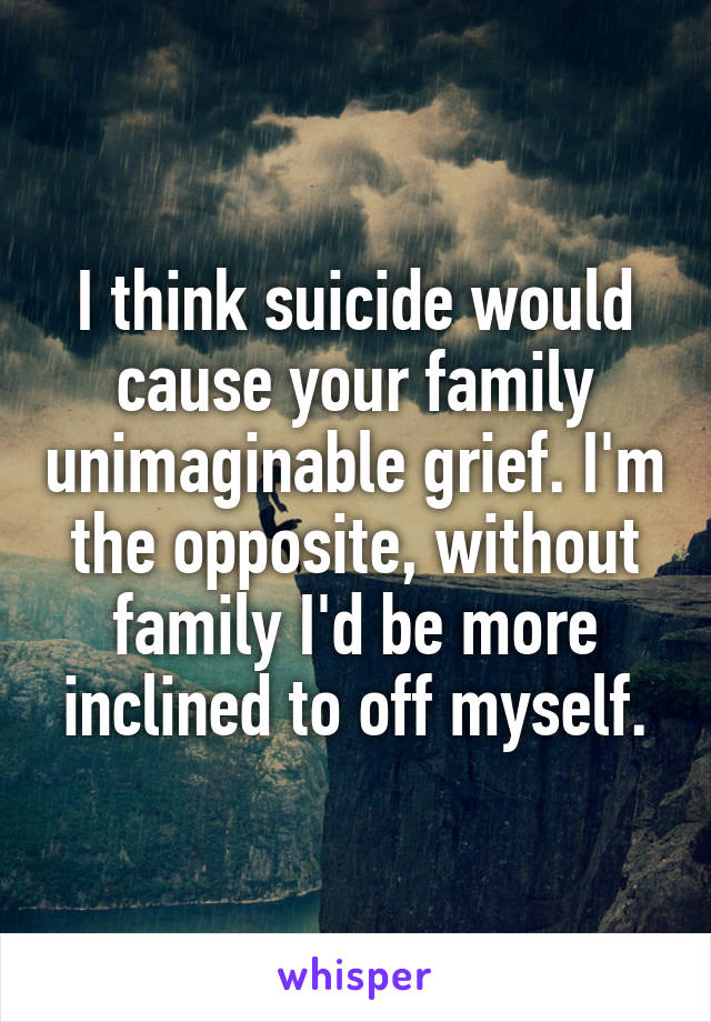 I think suicide would cause your family unimaginable grief. I'm the opposite, without family I'd be more inclined to off myself.
