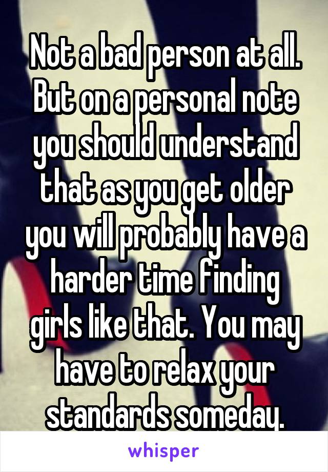Not a bad person at all. But on a personal note you should understand that as you get older you will probably have a harder time finding girls like that. You may have to relax your standards someday.