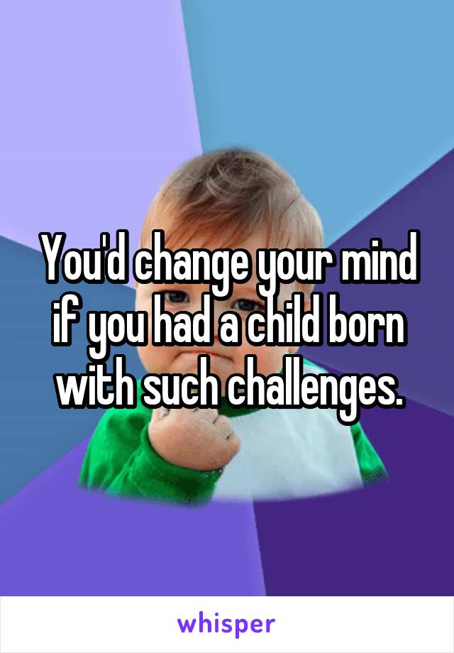 You'd change your mind if you had a child born with such challenges.