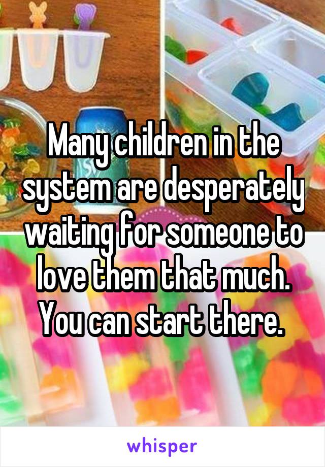 Many children in the system are desperately waiting for someone to love them that much. You can start there. 