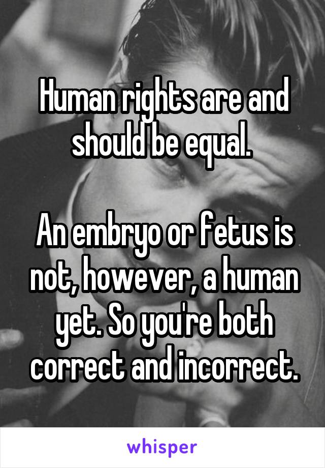 Human rights are and should be equal. 

An embryo or fetus is not, however, a human yet. So you're both correct and incorrect.