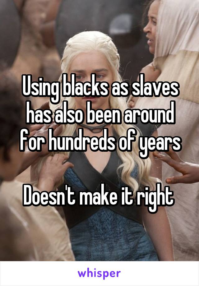 Using blacks as slaves has also been around for hundreds of years

Doesn't make it right 