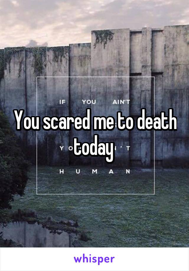 You scared me to death today 