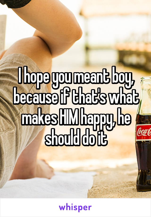 I hope you meant boy, because if that's what makes HIM happy, he should do it