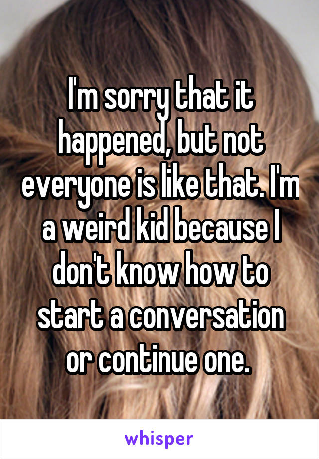 I'm sorry that it happened, but not everyone is like that. I'm a weird kid because I don't know how to start a conversation or continue one. 