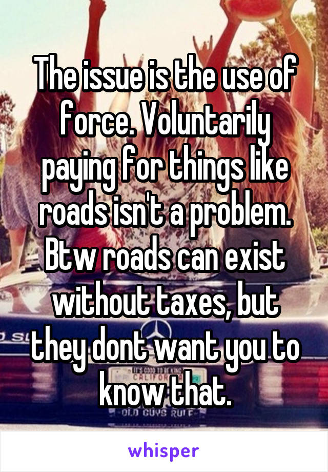 The issue is the use of force. Voluntarily paying for things like roads isn't a problem. Btw roads can exist without taxes, but they dont want you to know that.