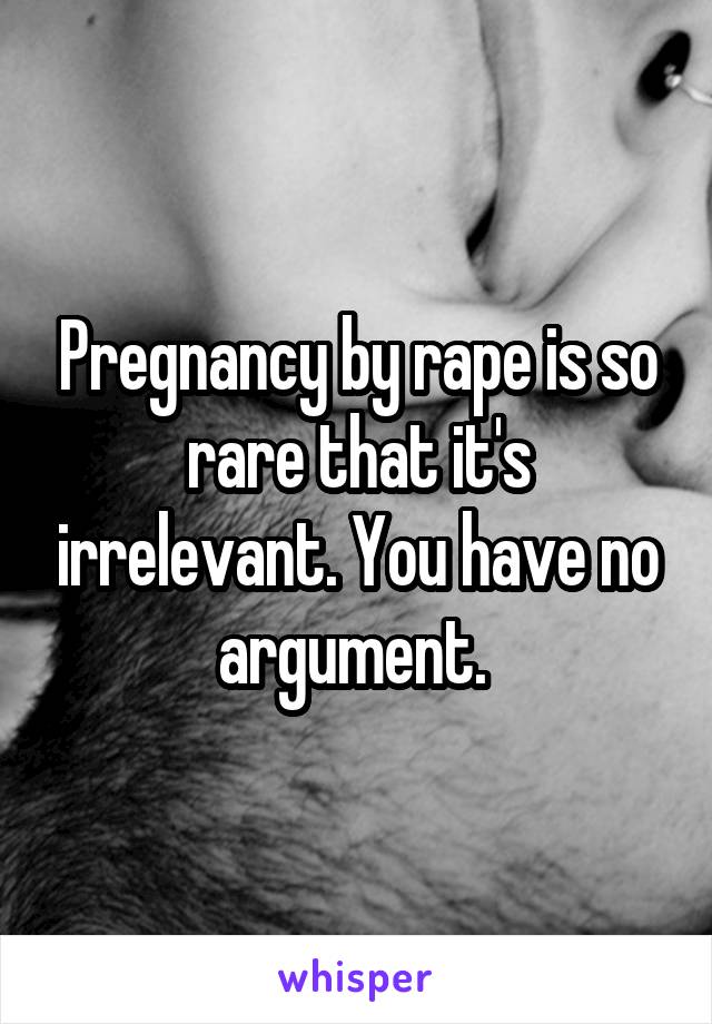 Pregnancy by rape is so rare that it's irrelevant. You have no argument. 