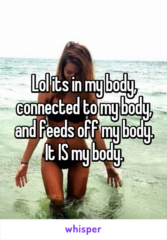 Lol its in my body, connected to my body, and feeds off my body. It IS my body.