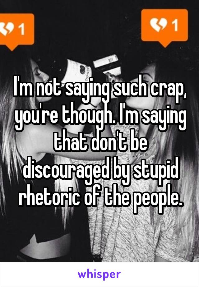 I'm not saying such crap, you're though. I'm saying that don't be discouraged by stupid rhetoric of the people.