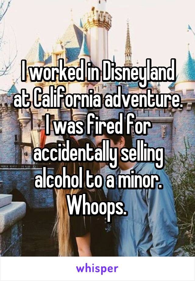 I worked in Disneyland at California adventure. I was fired for accidentally selling alcohol to a minor. Whoops. 