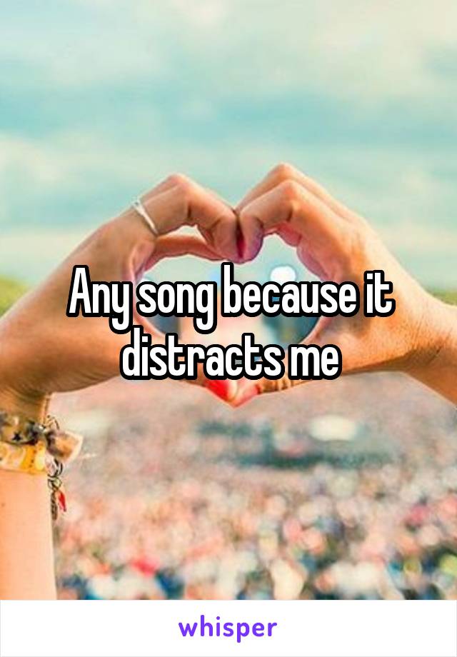 Any song because it distracts me