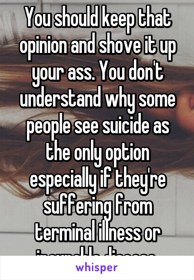 You should keep that opinion and shove it up your ass. You don't understand why some people see suicide as the only option especially if they're suffering from terminal illness or incurable disease.