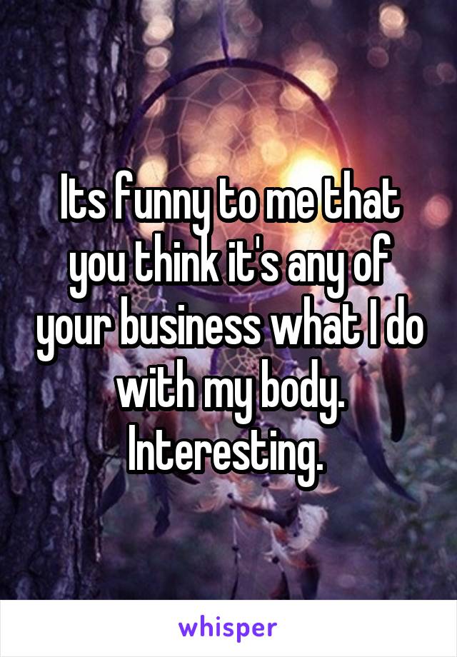 Its funny to me that you think it's any of your business what I do with my body. Interesting. 