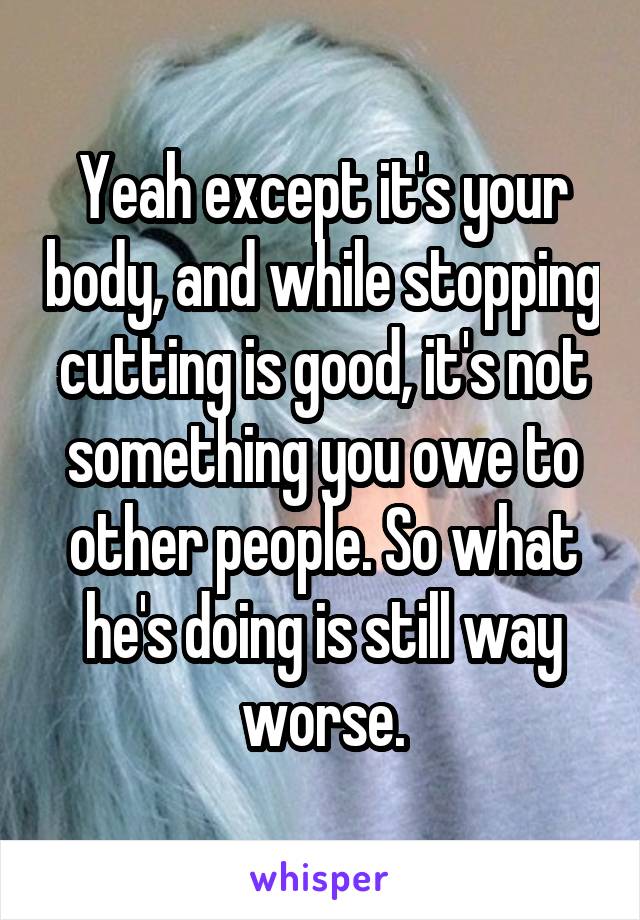 Yeah except it's your body, and while stopping cutting is good, it's not something you owe to other people. So what he's doing is still way worse.