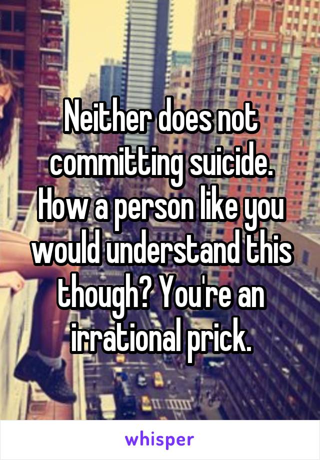 Neither does not committing suicide. How a person like you would understand this though? You're an irrational prick.