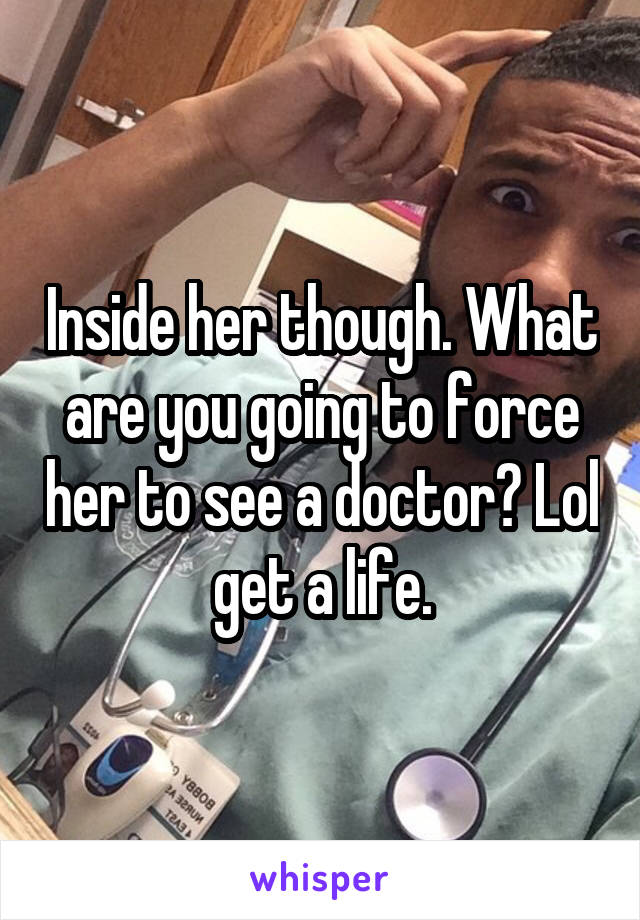 Inside her though. What are you going to force her to see a doctor? Lol get a life.