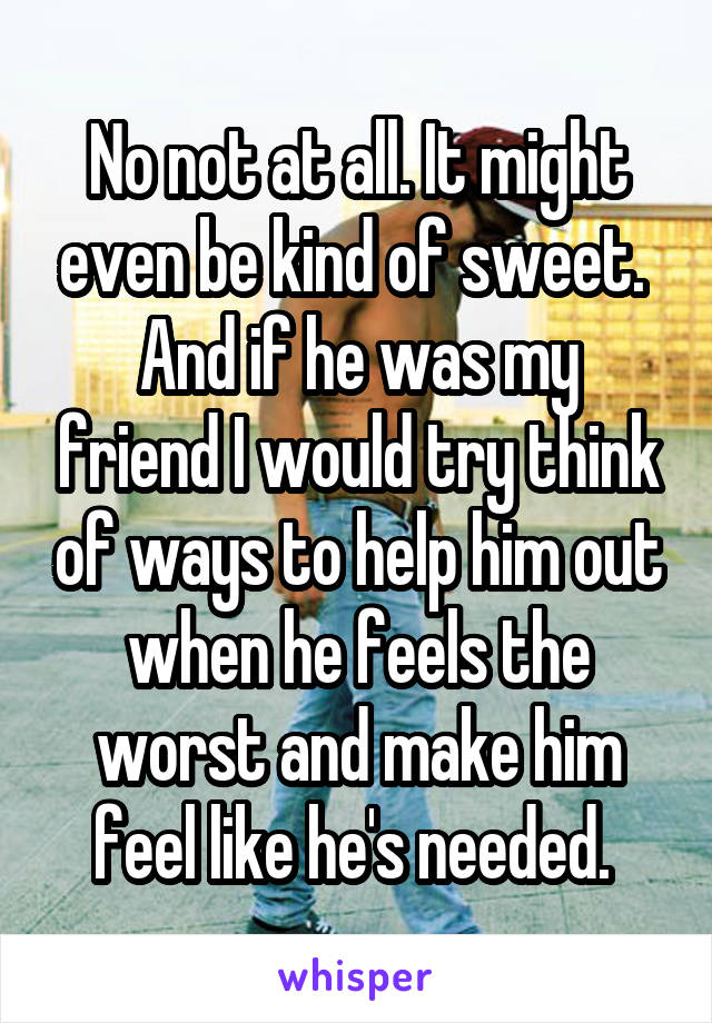 No not at all. It might even be kind of sweet. 
And if he was my friend I would try think of ways to help him out when he feels the worst and make him feel like he's needed. 