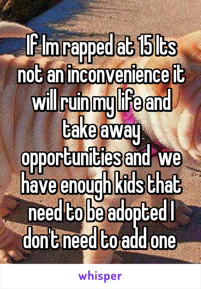 If Im rapped at 15 Its not an inconvenience it will ruin my life and take away opportunities and  we have enough kids that need to be adopted I don't need to add one 