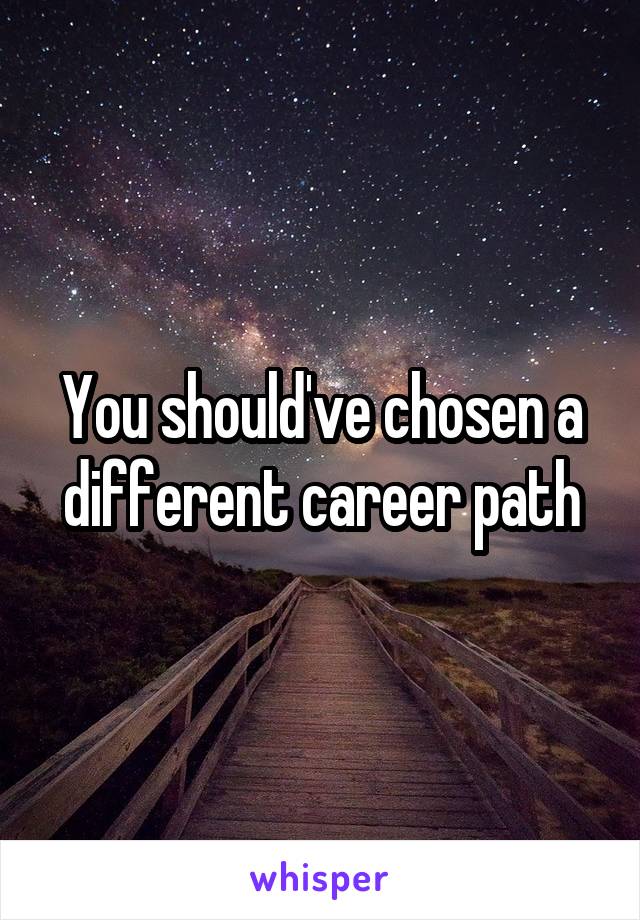You should've chosen a different career path