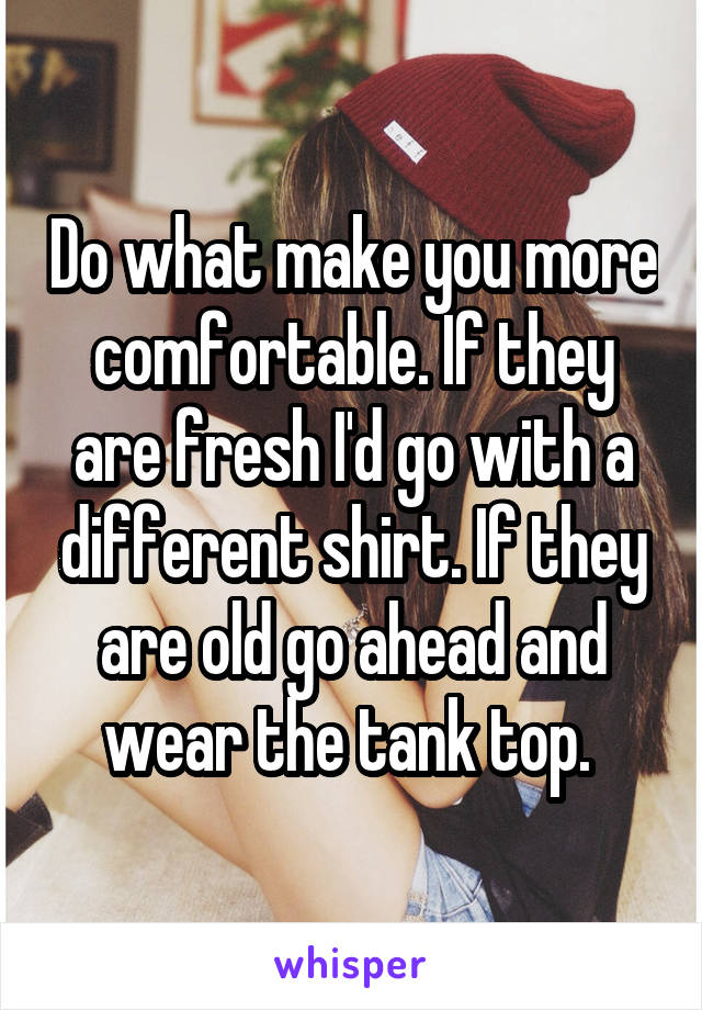 Do what make you more comfortable. If they are fresh I'd go with a different shirt. If they are old go ahead and wear the tank top. 
