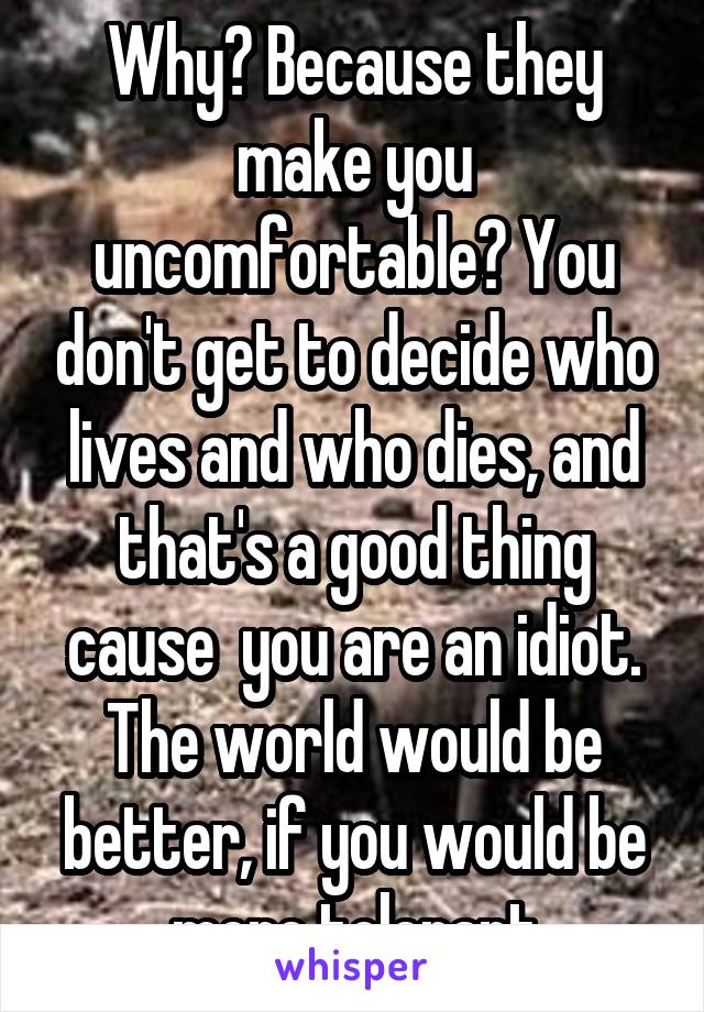 Why? Because they make you uncomfortable? You don't get to decide who lives and who dies, and that's a good thing cause  you are an idiot. The world would be better, if you would be more tolerant