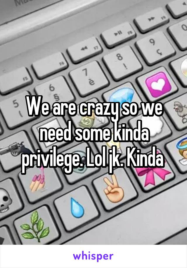 We are crazy so we need some kinda privilege. Lol jk. Kinda 