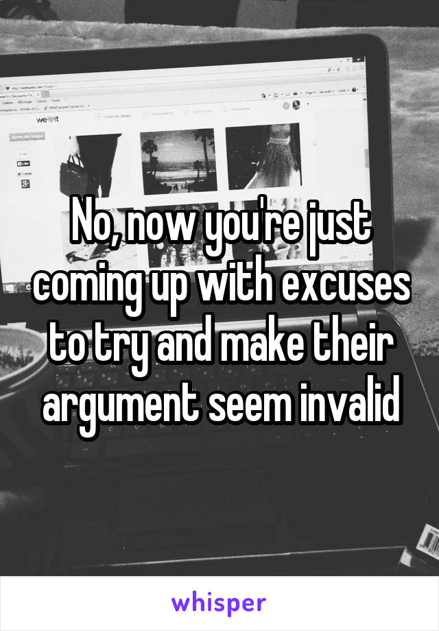 No, now you're just coming up with excuses to try and make their argument seem invalid