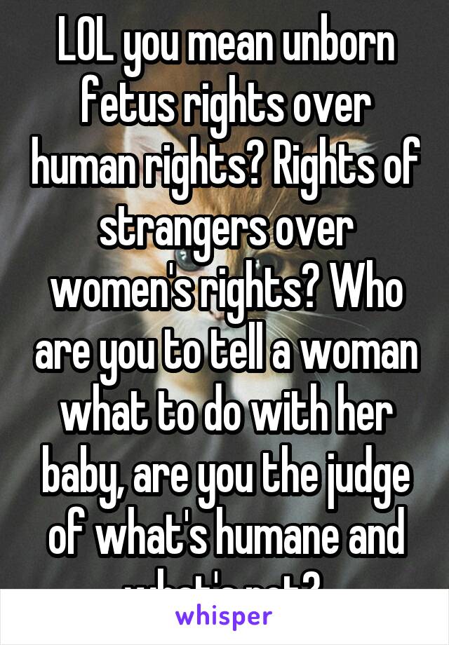 LOL you mean unborn fetus rights over human rights? Rights of strangers over women's rights? Who are you to tell a woman what to do with her baby, are you the judge of what's humane and what's not? 