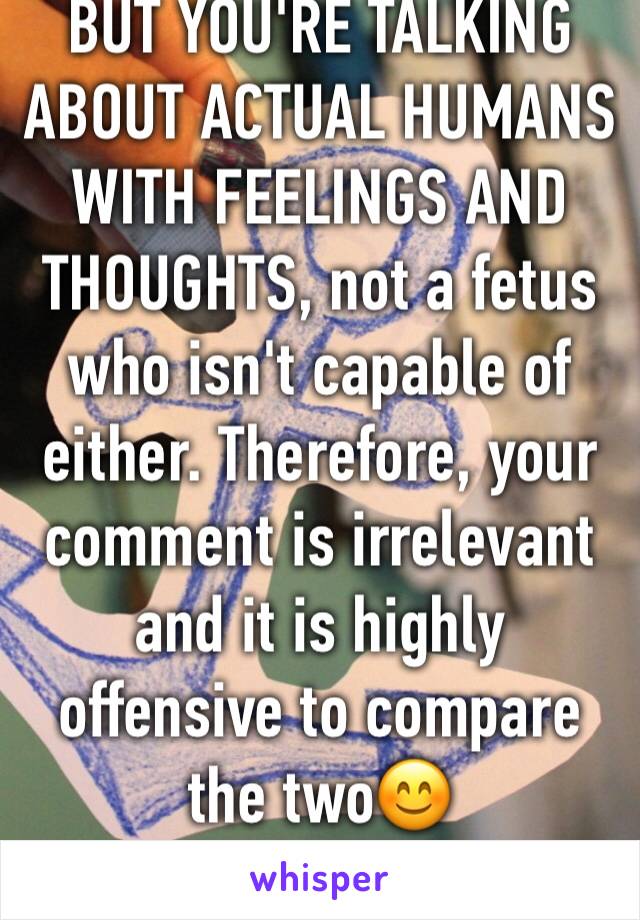 BUT YOU'RE TALKING ABOUT ACTUAL HUMANS WITH FEELINGS AND THOUGHTS, not a fetus who isn't capable of either. Therefore, your comment is irrelevant and it is highly offensive to compare the two😊