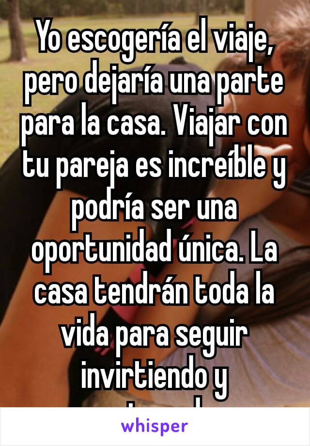 Yo escogería el viaje, pero dejaría una parte para la casa. Viajar con tu pareja es increíble y podría ser una oportunidad única. La casa tendrán toda la vida para seguir invirtiendo y mejorando