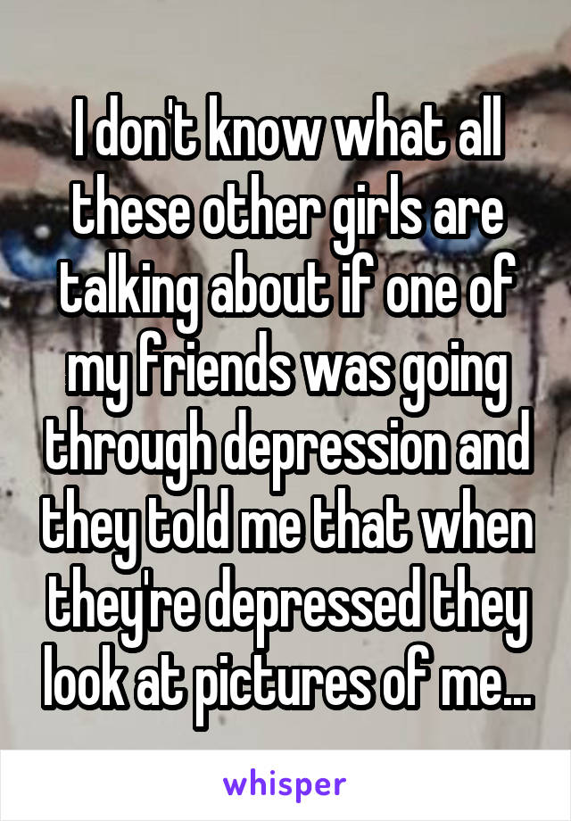I don't know what all these other girls are talking about if one of my friends was going through depression and they told me that when they're depressed they look at pictures of me...